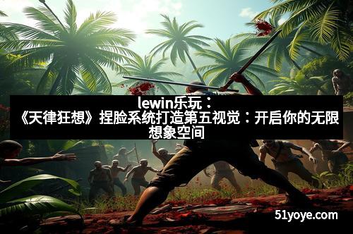 lewin乐玩：《天律狂想》捏脸系统打造第五视觉：开启你的无限想象空间