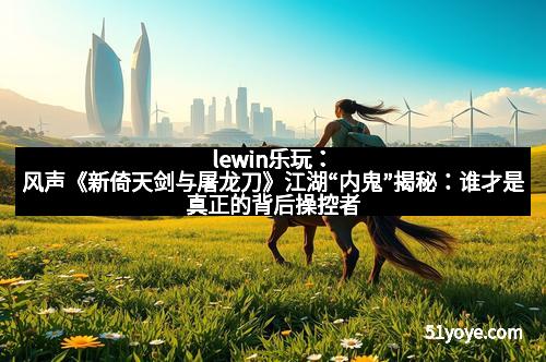 lewin乐玩：风声《新倚天剑与屠龙刀》江湖“内鬼”揭秘：谁才是真正的背后操控者？